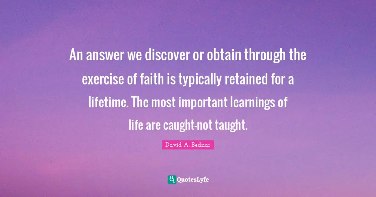 David A. Bednar Quotes: "An answer we discover or obtain through the exercise of faith is typically retained for a lifetime. The most important learnings of life are caught-not taught."