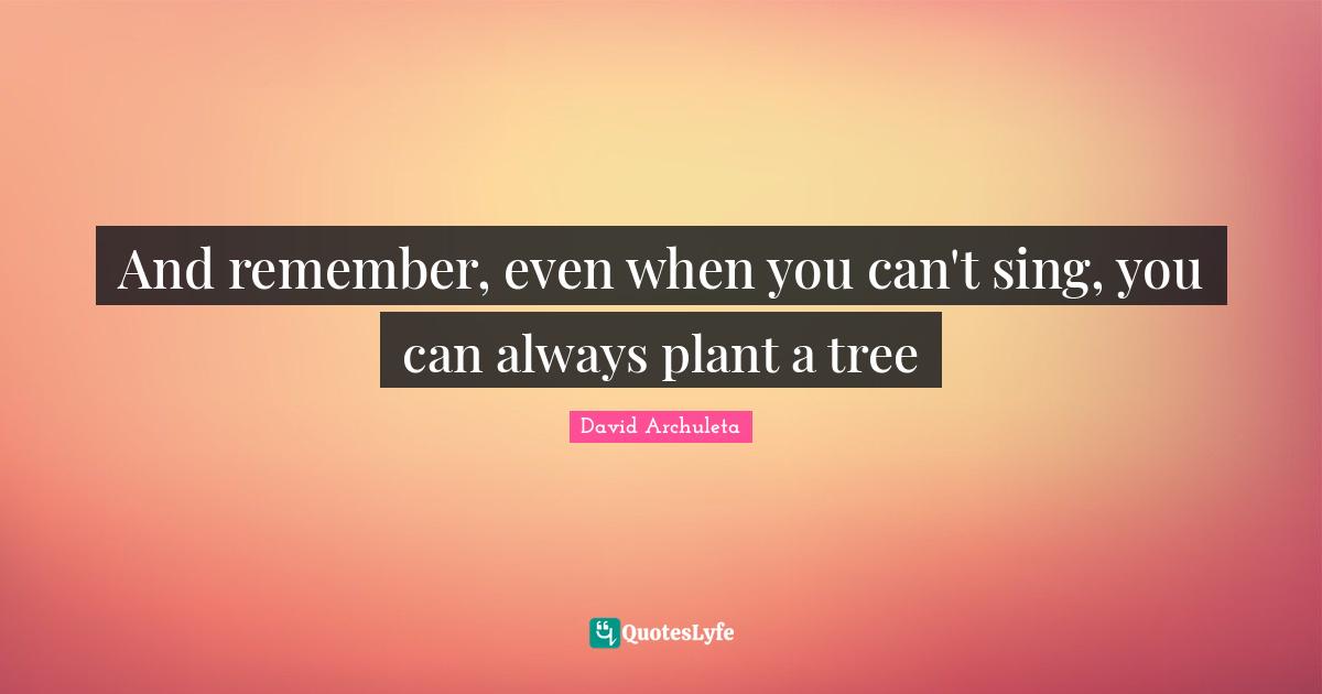 And remember, even when you can't sing, you can always plant a tree