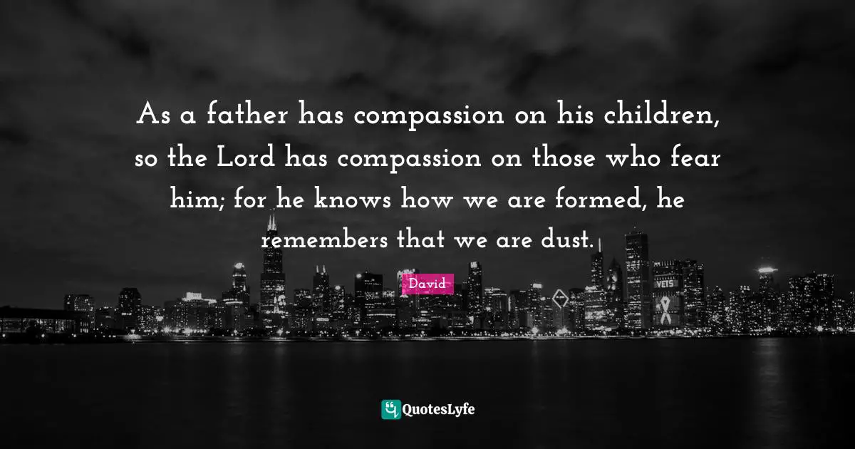 As a father has compassion on his children, so the Lord has compassion on those who fear him; for he knows how we are formed, he remembers that we are dust.