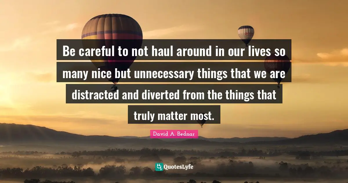 David A. Bednar Quotes: "Be careful to not haul around in our lives so many nice but unnecessary things that we are distracted and diverted from the things that truly matter most."