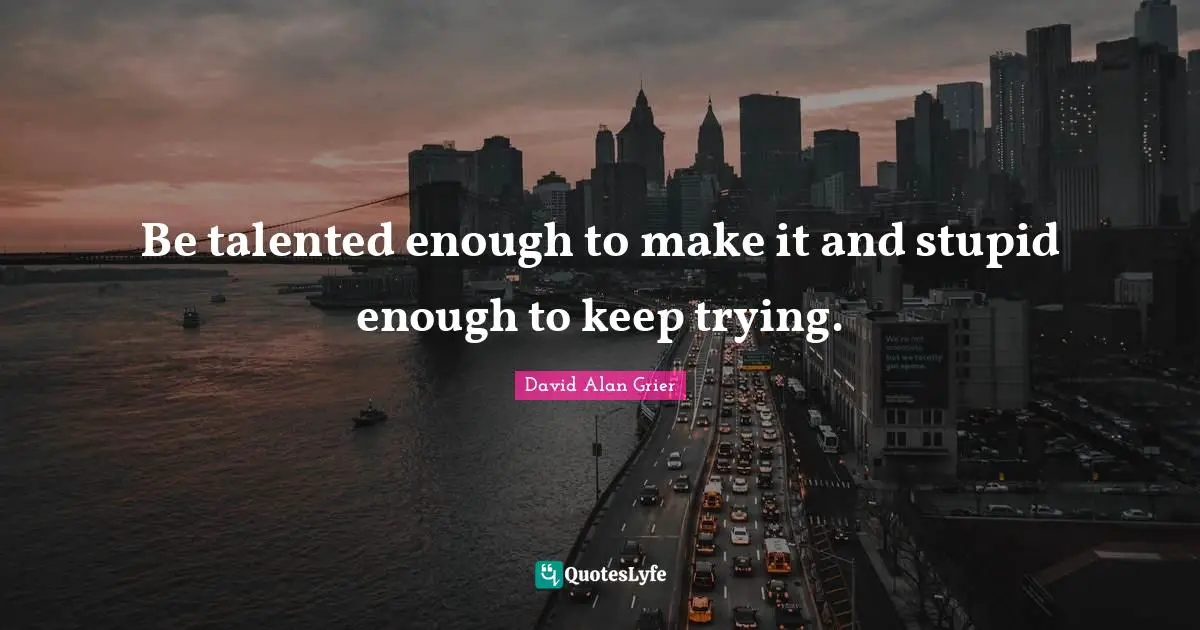 Be talented enough to make it and stupid enough to keep trying.