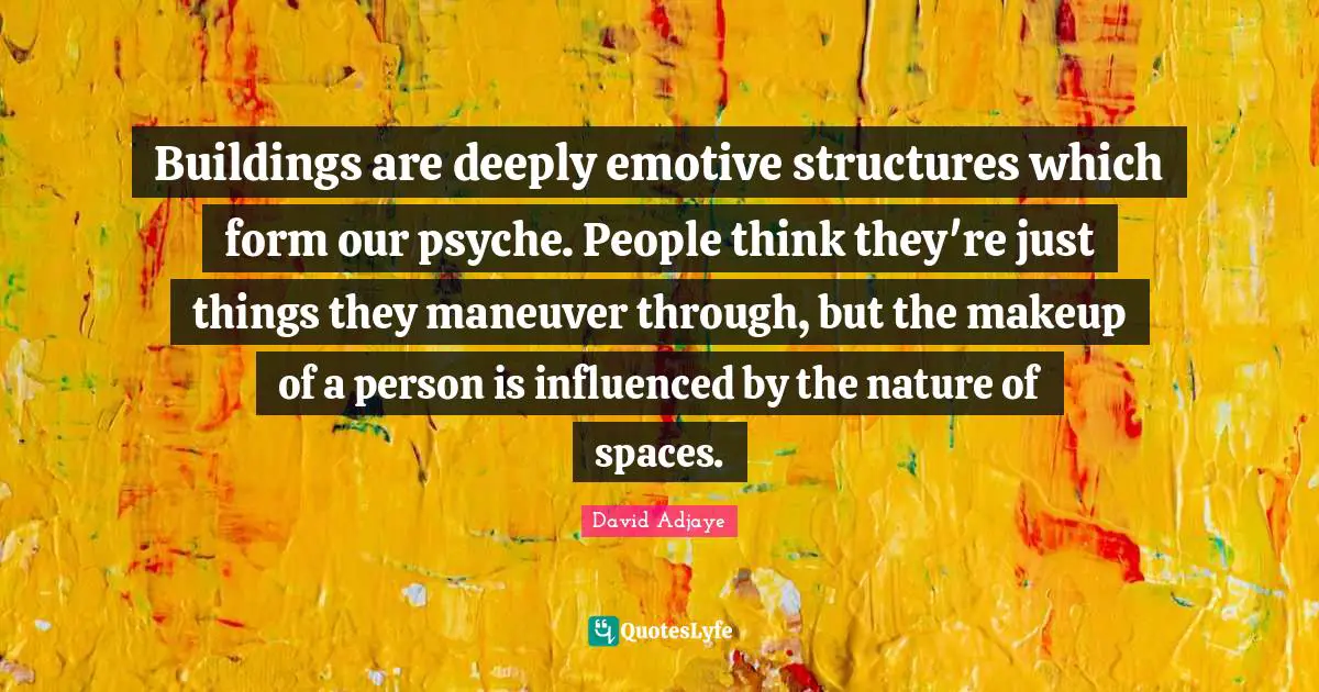 Buildings are deeply emotive structures which form our psyche. People think they're just things they maneuver through, but the makeup of a person is influenced by the nature of spaces.