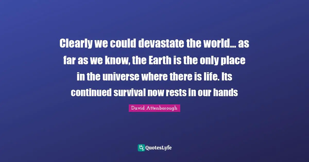 Clearly we could devastate the world... as far as we know, the Earth is the only place in the universe where there is life. Its continued survival now rests in our hands