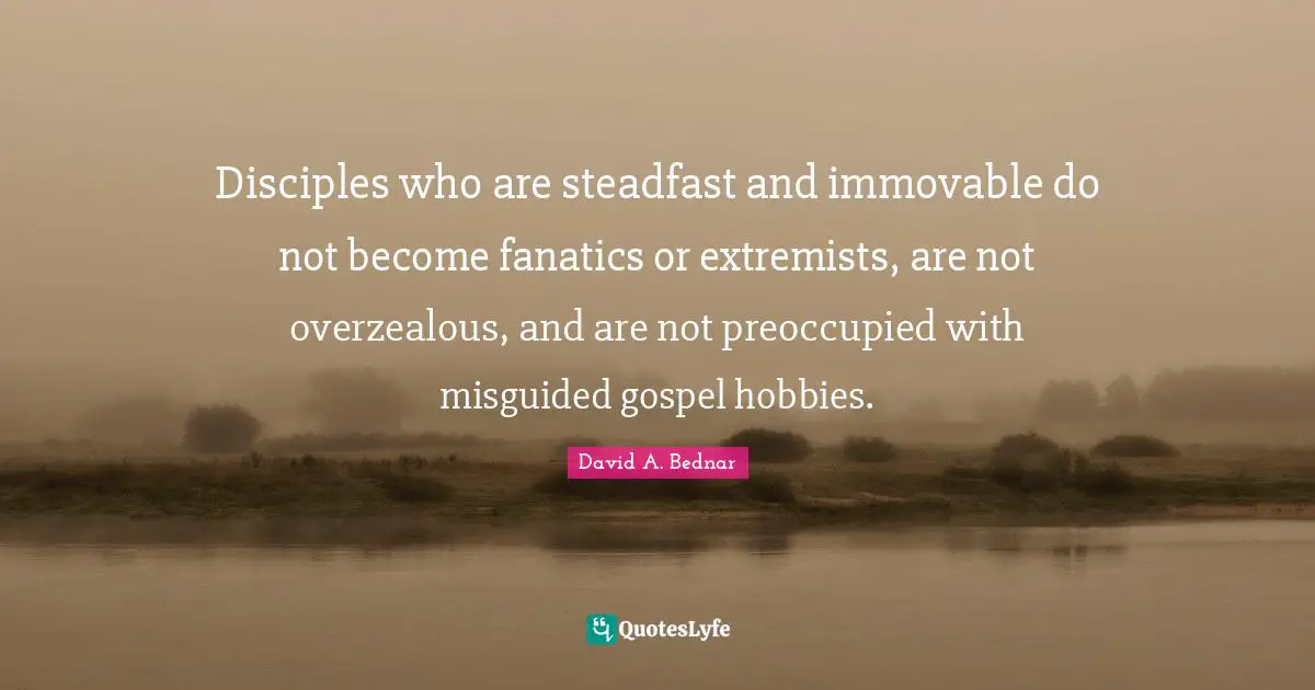 David A. Bednar Quotes: "Disciples who are steadfast and immovable do not become fanatics or extremists, are not overzealous, and are not preoccupied with misguided gospel hobbies."