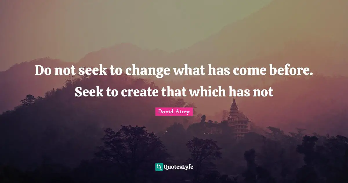 Do not seek to change what has come before. Seek to create that which has not