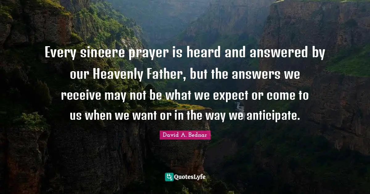 David A. Bednar Quotes: "Every sincere prayer is heard and answered by our Heavenly Father, but the answers we receive may not be what we expect or come to us when we want or in the way we anticipate."