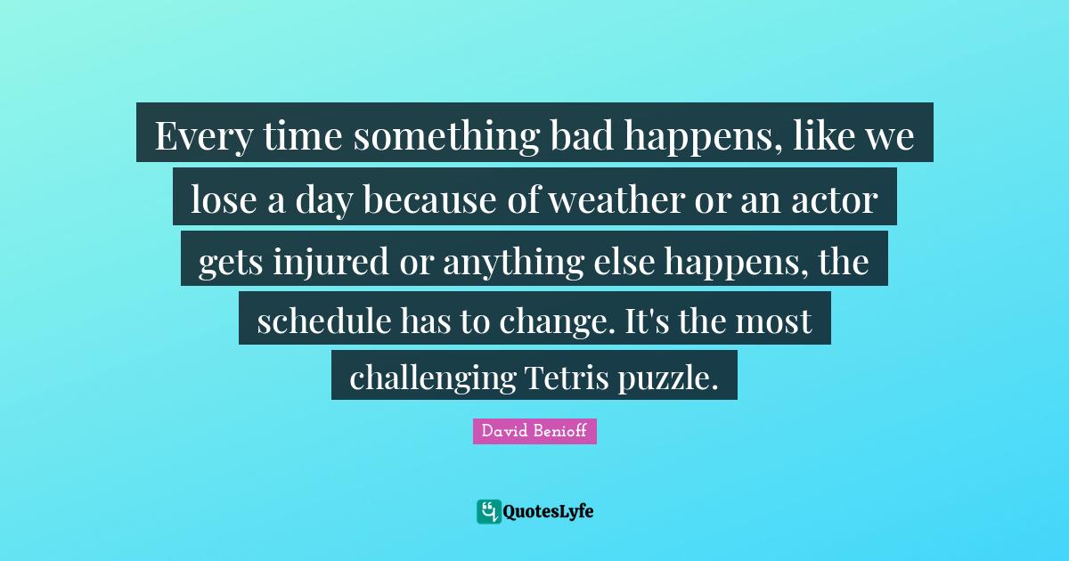 Every time something bad happens, like we lose a day because of weather or an actor gets injured or anything else happens, the schedule has to change. It's the most challenging Tetris puzzle.
