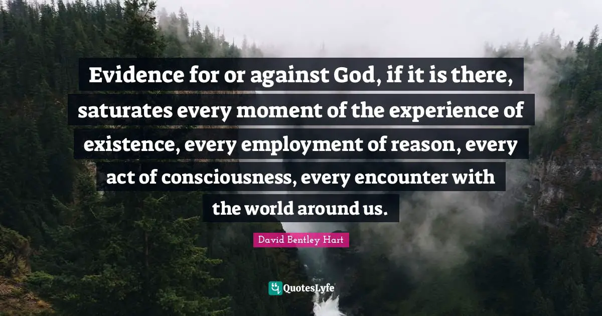 Evidence for or against God, if it is there, saturates every moment of the experience of existence, every employment of reason, every act of consciousness, every encounter with the world around us.