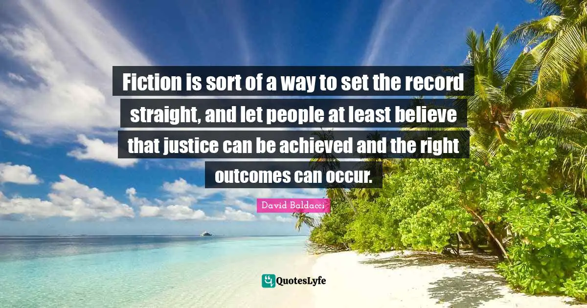 Fiction is sort of a way to set the record straight, and let people at least believe that justice can be achieved and the right outcomes can occur.