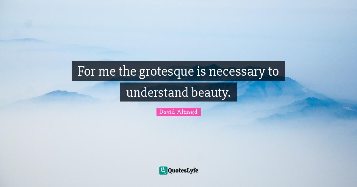 For me the grotesque is necessary to understand beauty.
