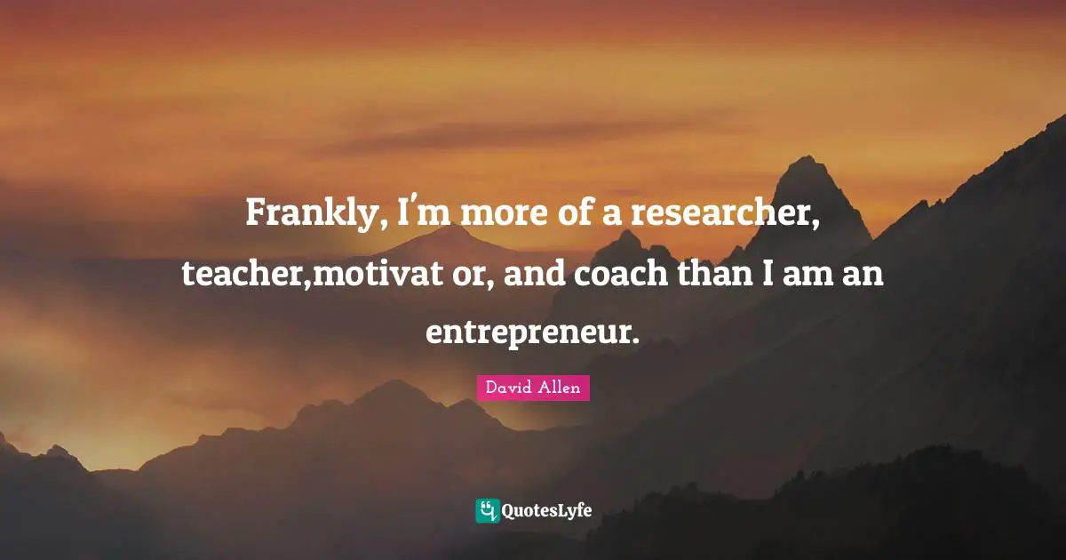 Frankly, I'm more of a researcher, teacher,motivat or, and coach than I am an entrepreneur.