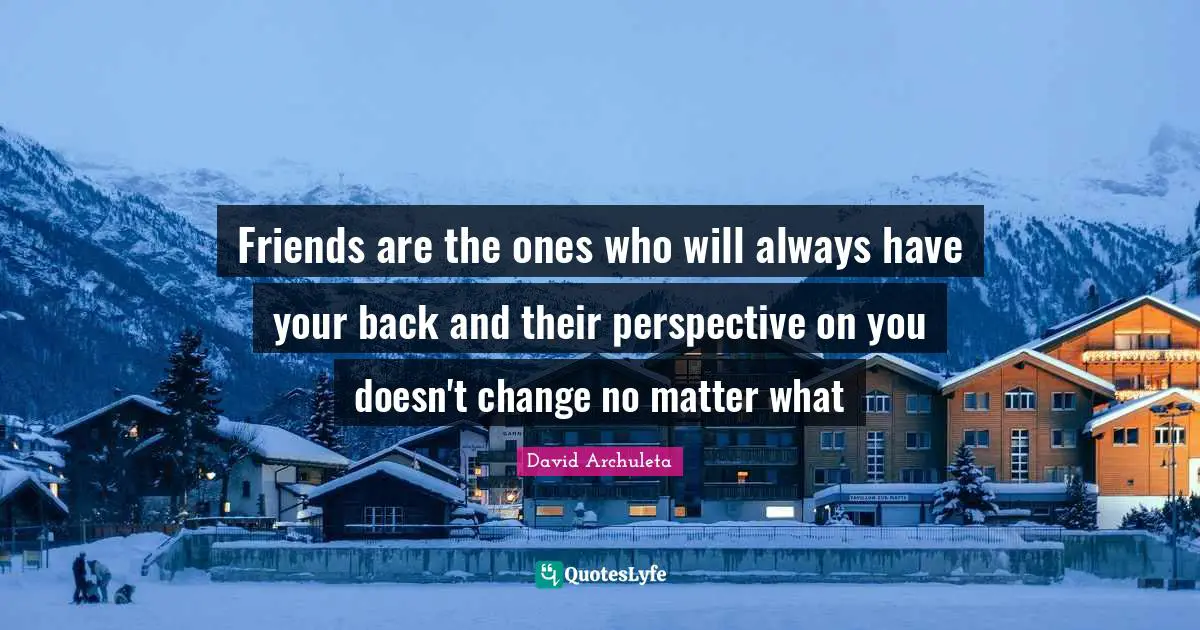 Friends are the ones who will always have your back and their perspective on you doesn't change no matter what