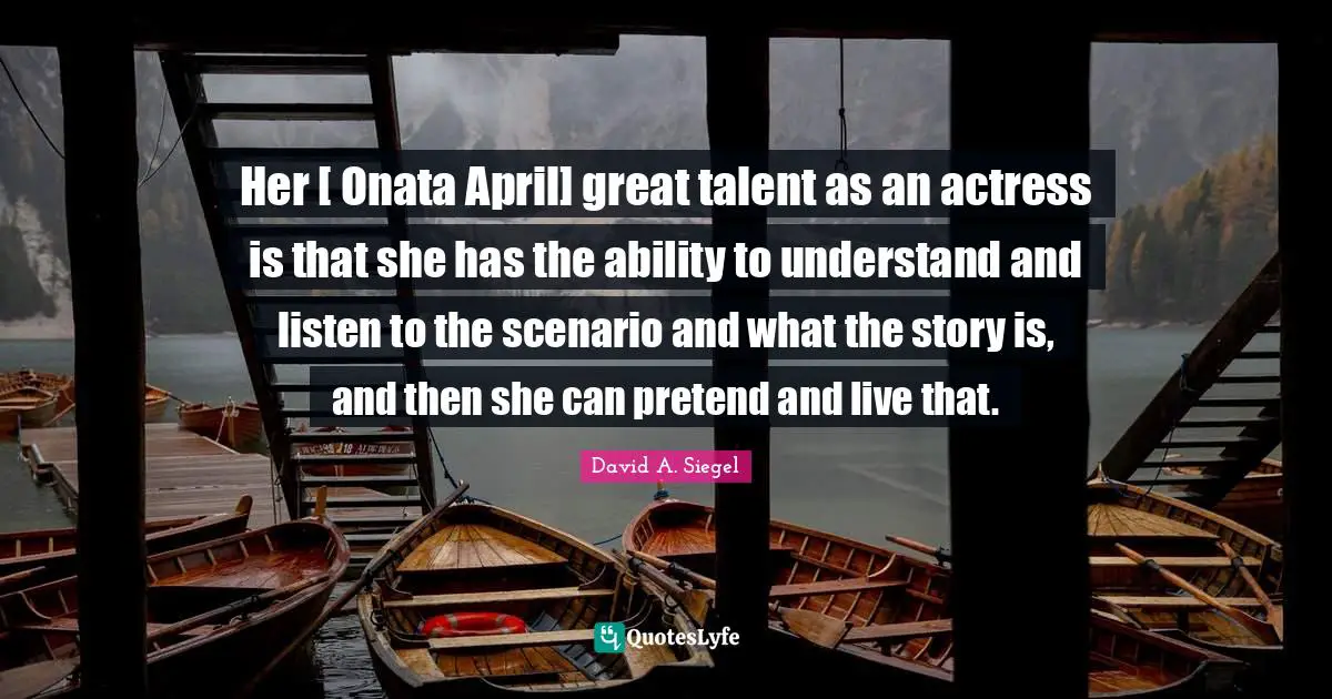 Her [ Onata April] great talent as an actress is that she has the ability to understand and listen to the scenario and what the story is, and then she can pretend and live that.