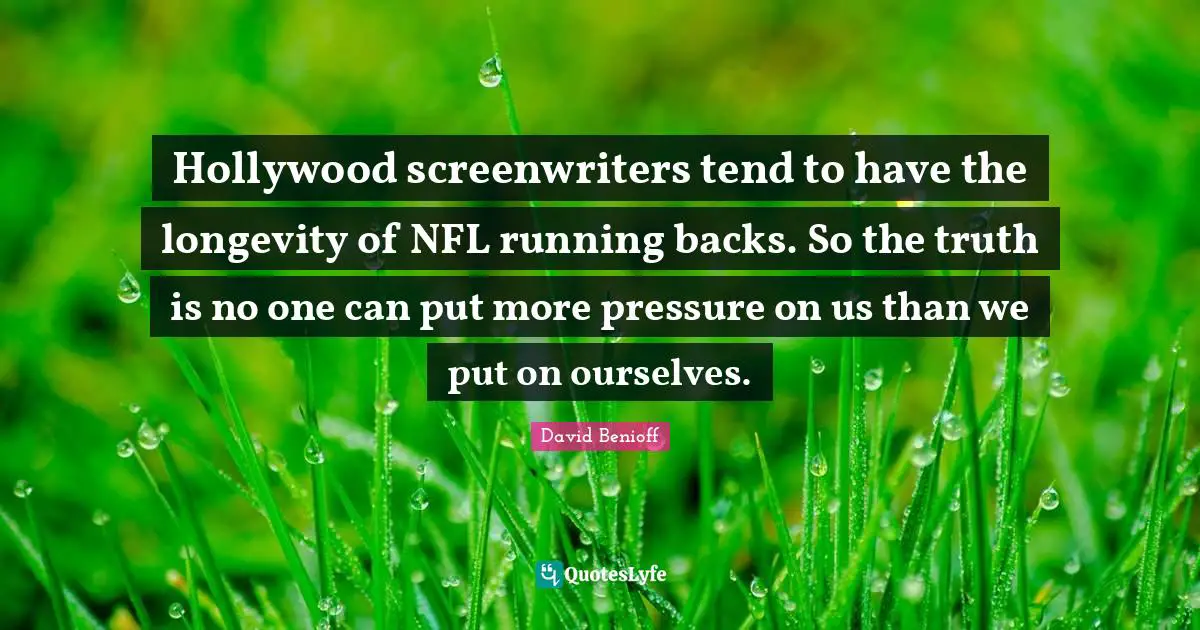 Hollywood screenwriters tend to have the longevity of NFL running backs. So the truth is no one can put more pressure on us than we put on ourselves.
