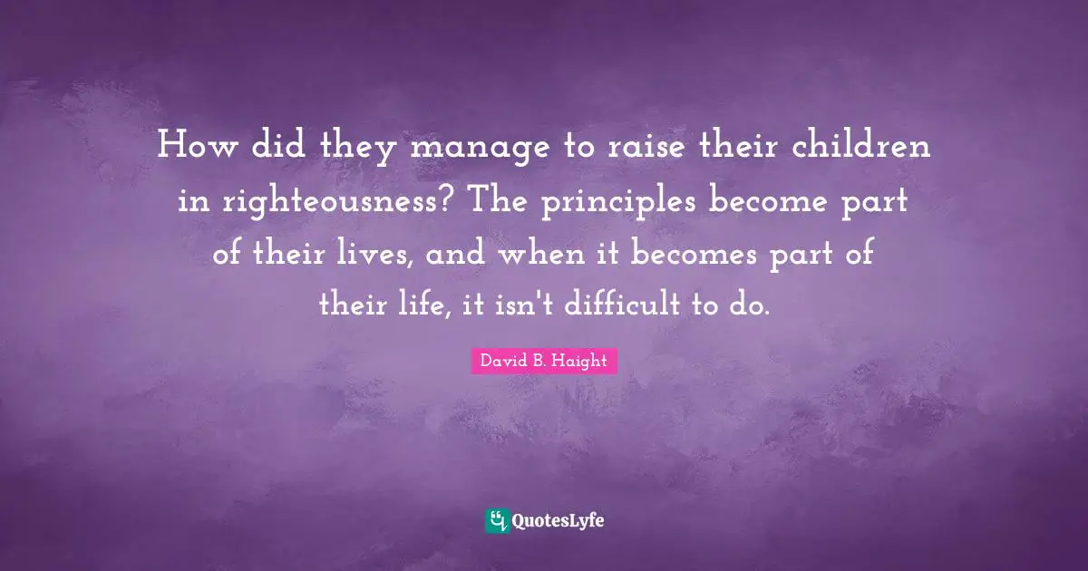 How did they manage to raise their children in righteousness? The principles become part of their lives, and when it becomes part of their life, it isn't difficult to do.