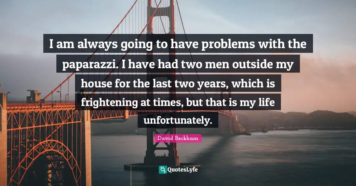I am always going to have problems with the paparazzi. I have had two men outside my house for the last two years, which is frightening at times, but that is my life unfortunately.