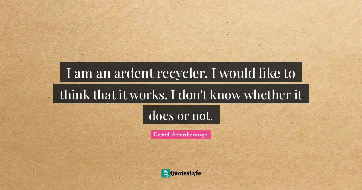 I am an ardent recycler. I would like to think that it works. I don't know whether it does or not.
