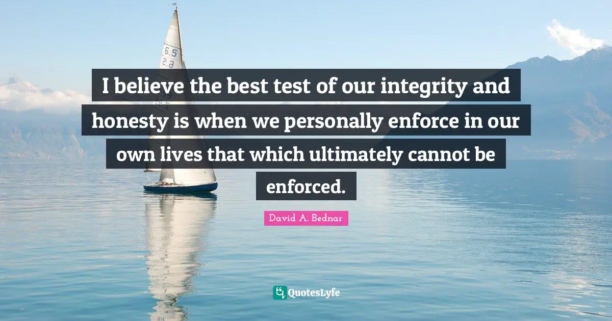 David A. Bednar Quotes: "I believe the best test of our integrity and honesty is when we personally enforce in our own lives that which ultimately cannot be enforced."
