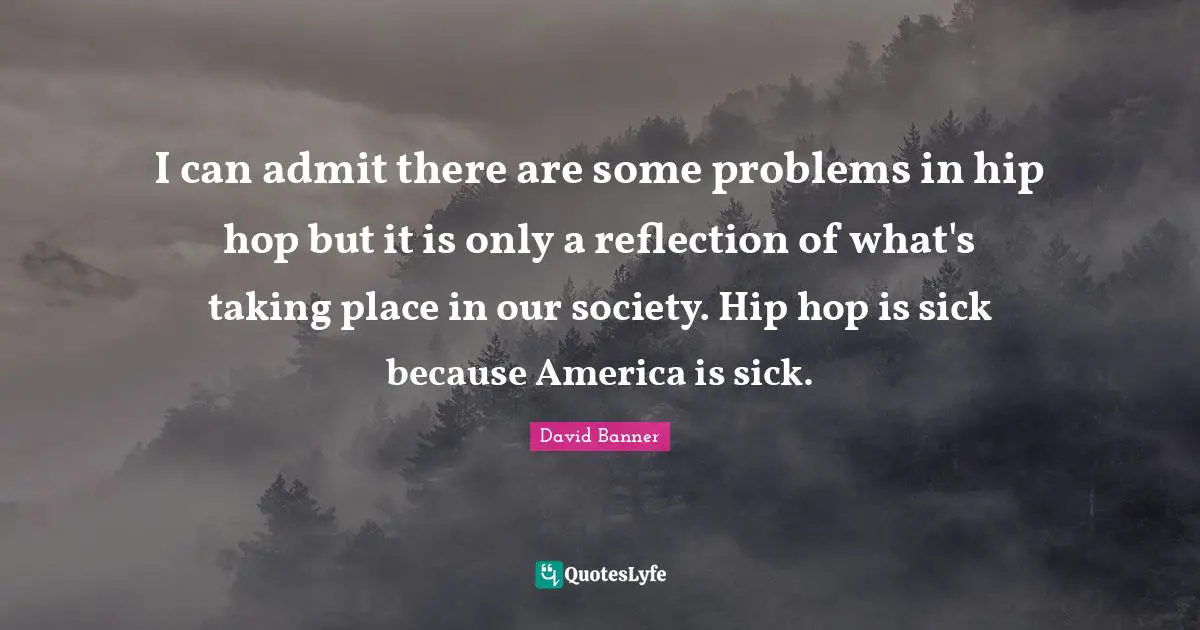 I can admit there are some problems in hip hop but it is only a reflection of what's taking place in our society. Hip hop is sick because America is sick.
