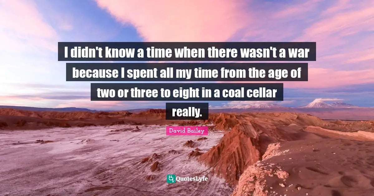 David Bailey Quotes: "I didn't know a time when there wasn't a war because I spent all my time from the age of two or three to eight in a coal cellar really."