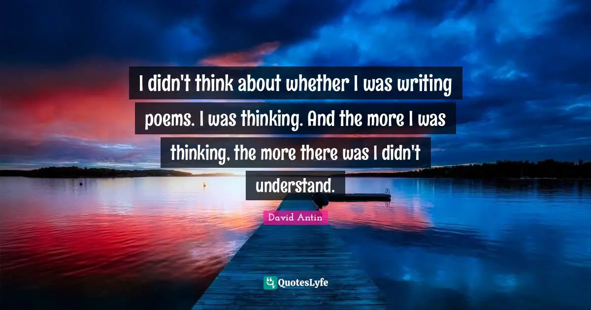Poems Quotes: "I didn't think about whether I was writing poems. I was thinking. And the more I was thinking, the more there was I didn't understand."