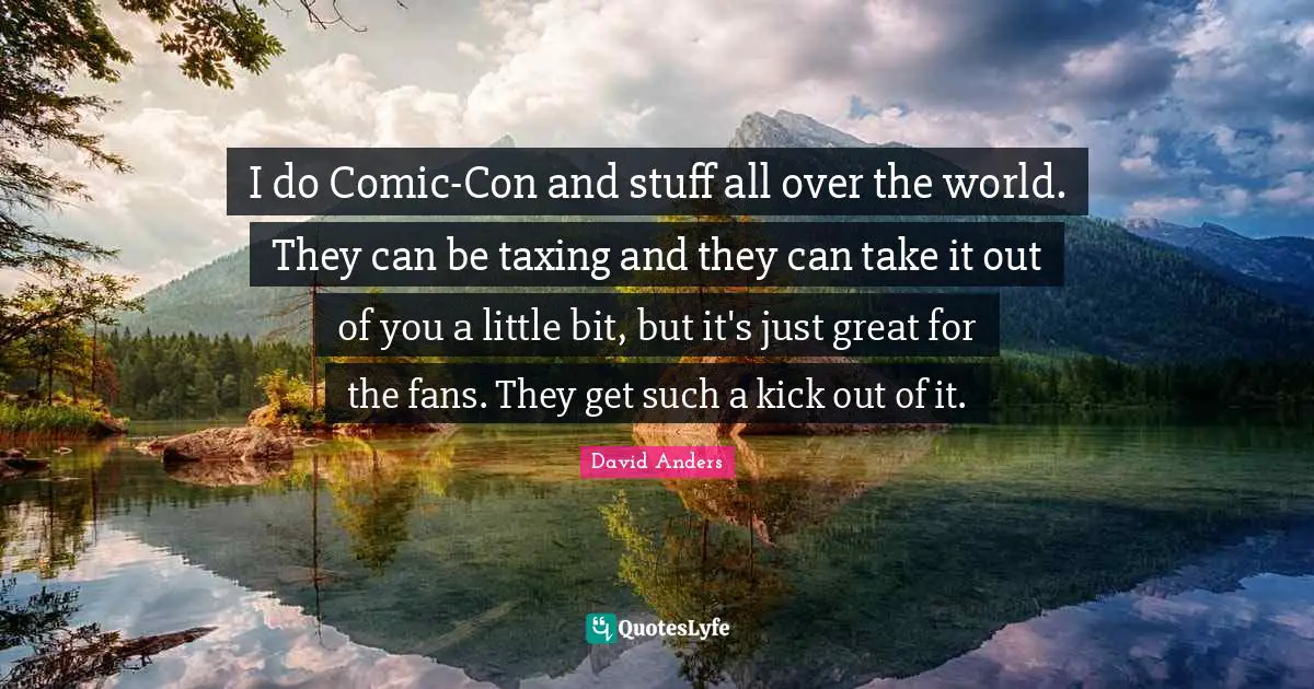 I do Comic-Con and stuff all over the world. They can be taxing and they can take it out of you a little bit, but it's just great for the fans. They get such a kick out of it.