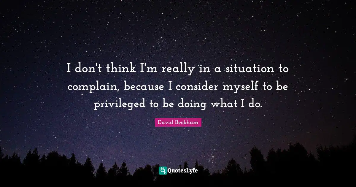 I don't think I'm really in a situation to complain, because I consider myself to be privileged to be doing what I do.