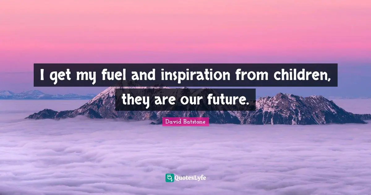 I get my fuel and inspiration from children, they are our future.