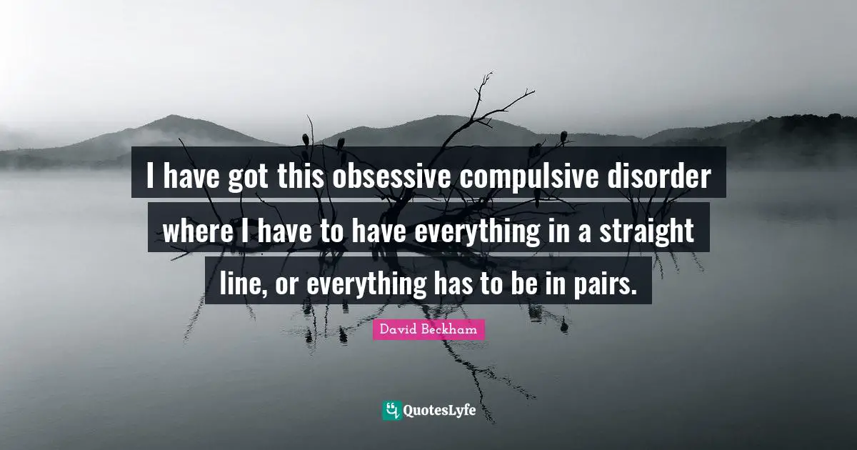 I have got this obsessive compulsive disorder where I have to have everything in a straight line, or everything has to be in pairs.