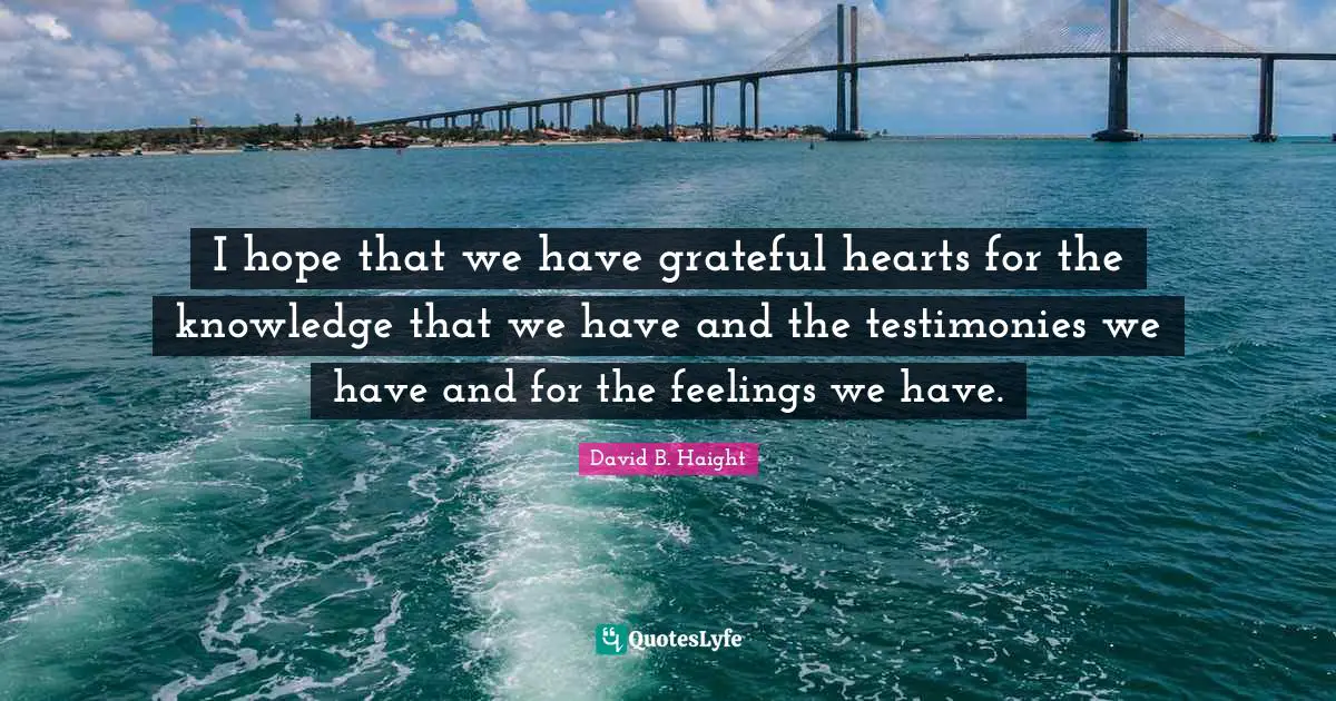 David B. Haight Quotes: "I hope that we have grateful hearts for the knowledge that we have and the testimonies we have and for the feelings we have."