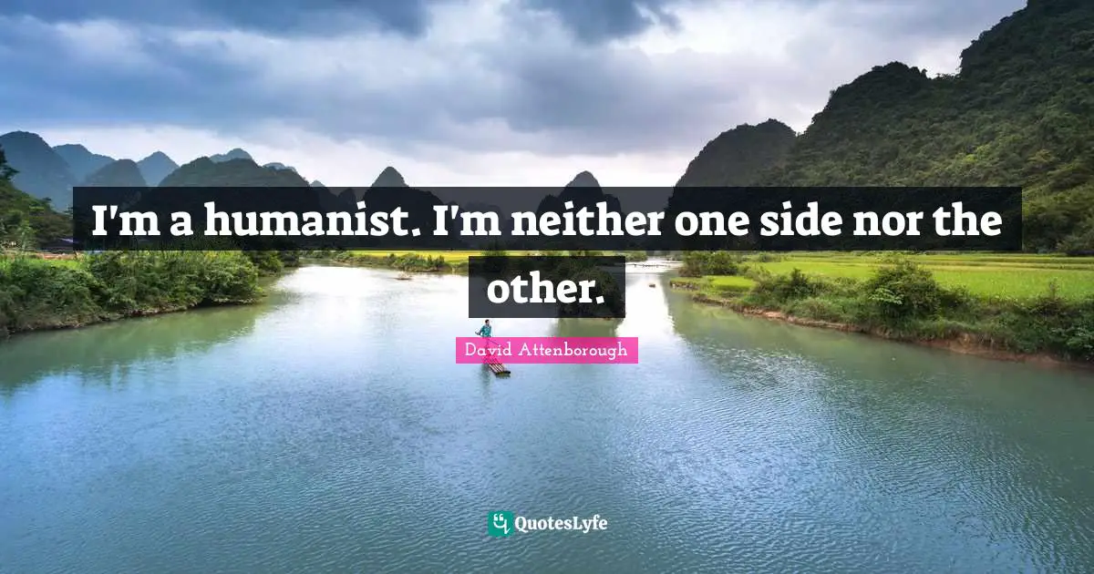 I'm a humanist. I'm neither one side nor the other.