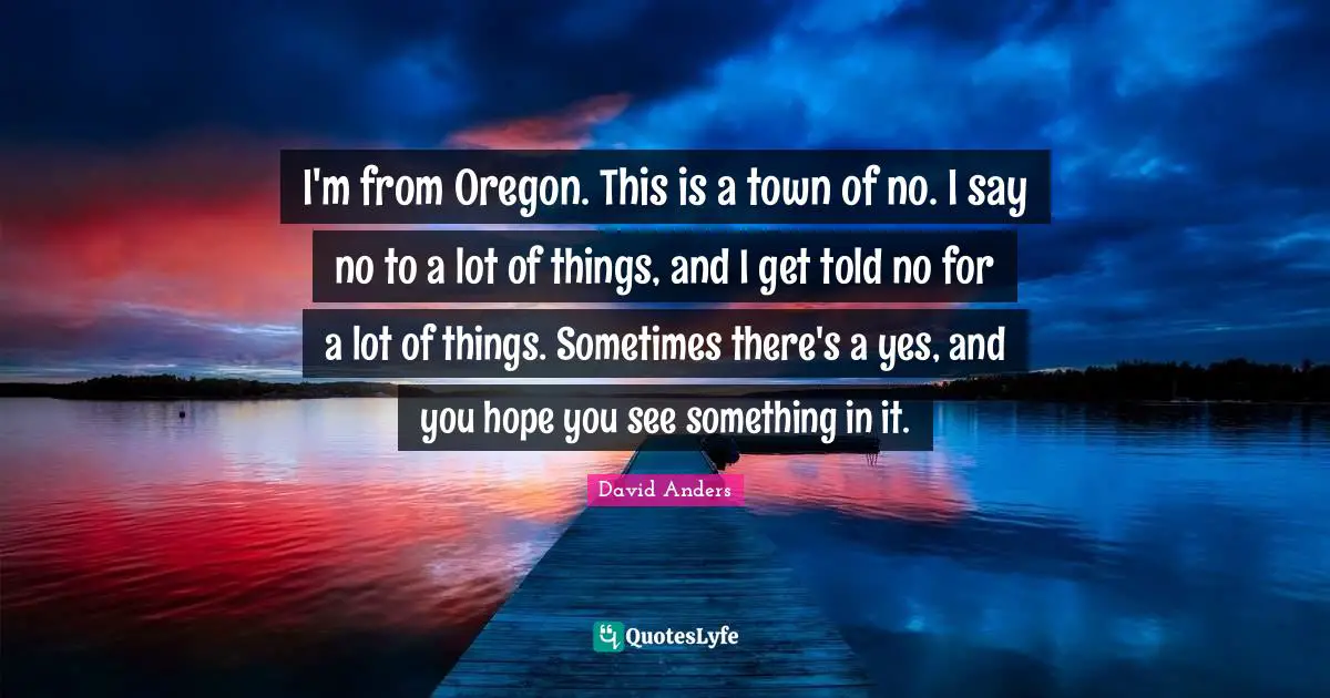 I'm from Oregon. This is a town of no. I say no to a lot of things, and I get told no for a lot of things. Sometimes there's a yes, and you hope you see something in it.