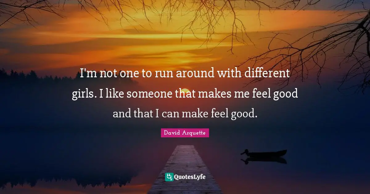 I'm not one to run around with different girls. I like someone that makes me feel good and that I can make feel good.