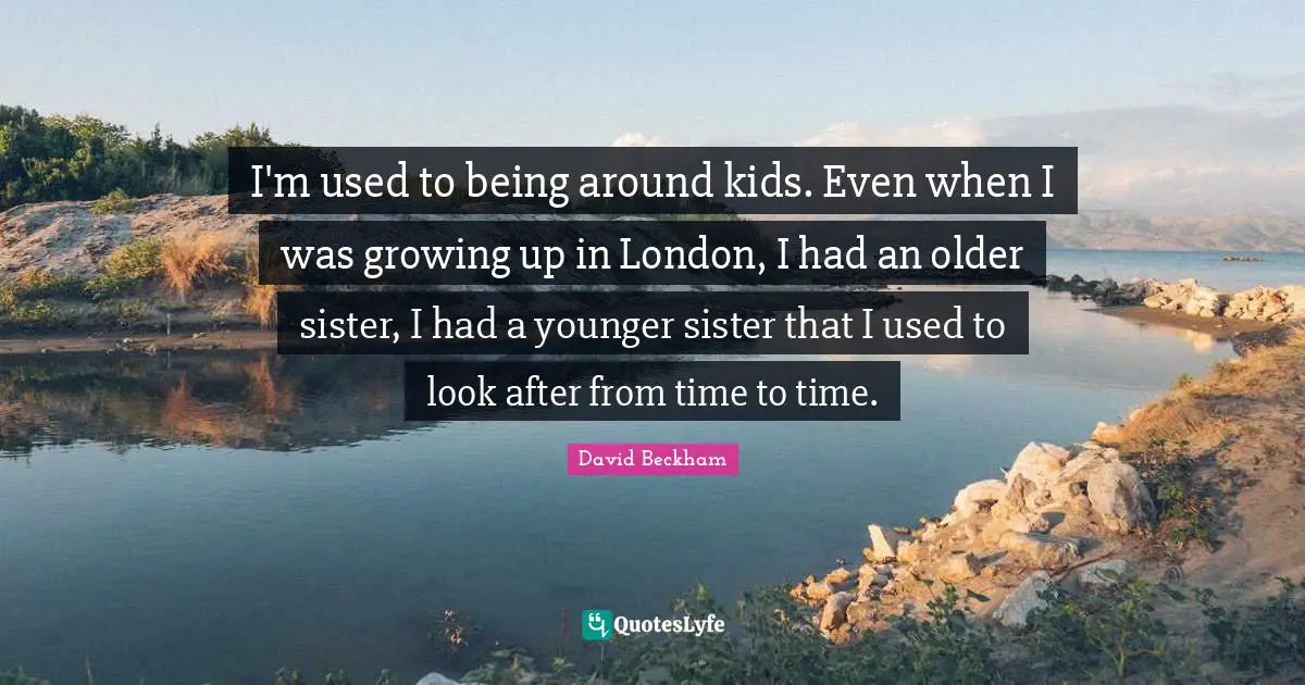 I'm used to being around kids. Even when I was growing up in London, I had an older sister, I had a younger sister that I used to look after from time to time.