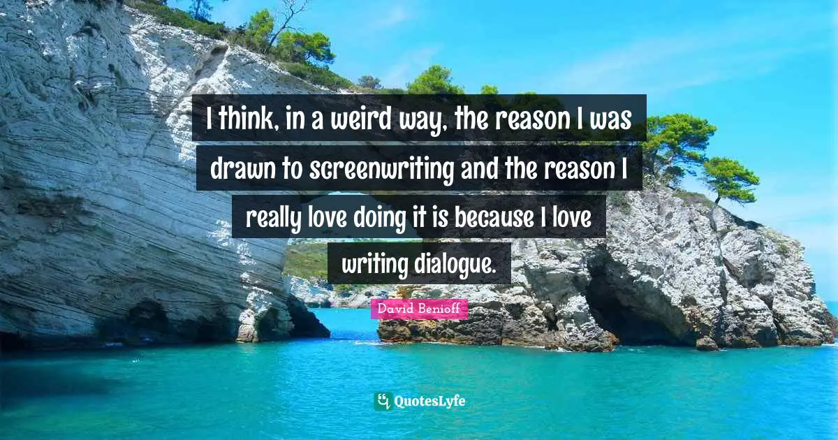 I think, in a weird way, the reason I was drawn to screenwriting and the reason I really love doing it is because I love writing dialogue.
