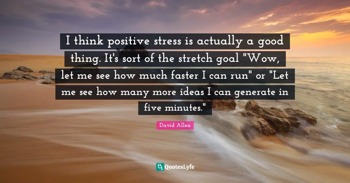 I think positive stress is actually a good thing. It's sort of the stretch goal "Wow, let me see how much faster I can run" or "Let me see how many more ideas I can generate in five minutes."