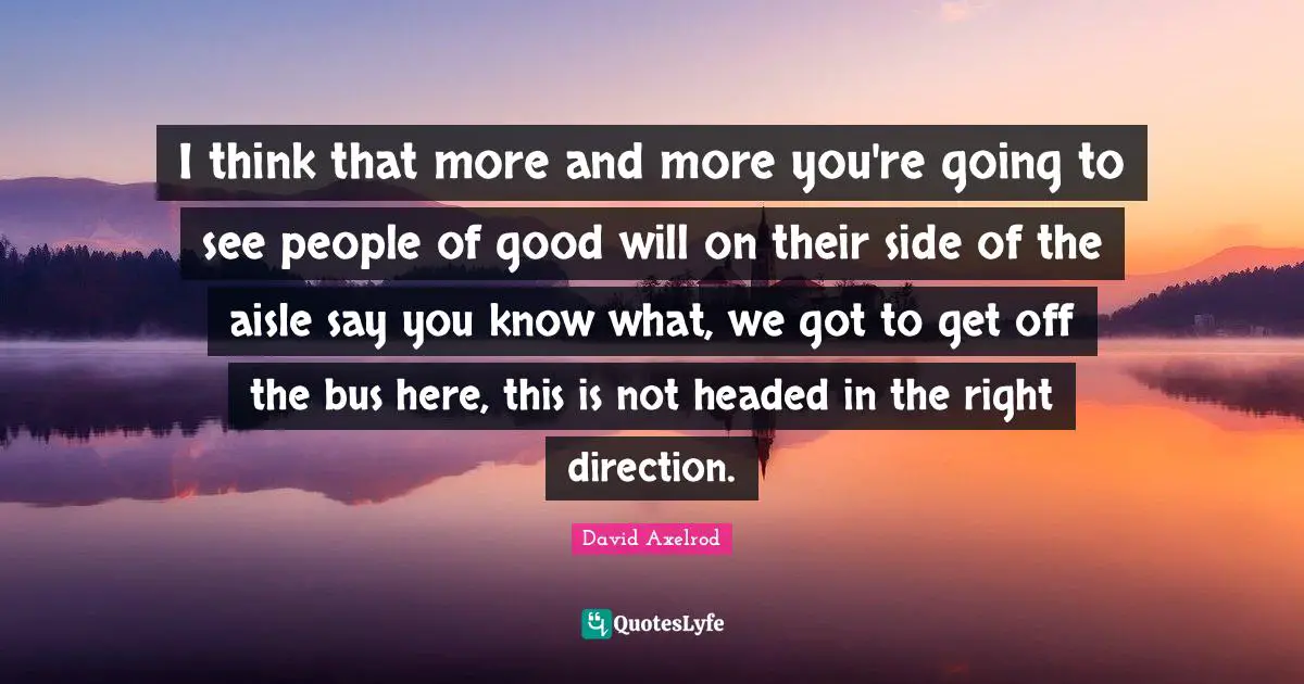 I think that more and more you're going to see people of good will on their side of the aisle say you know what, we got to get off the bus here, this is not headed in the right direction.