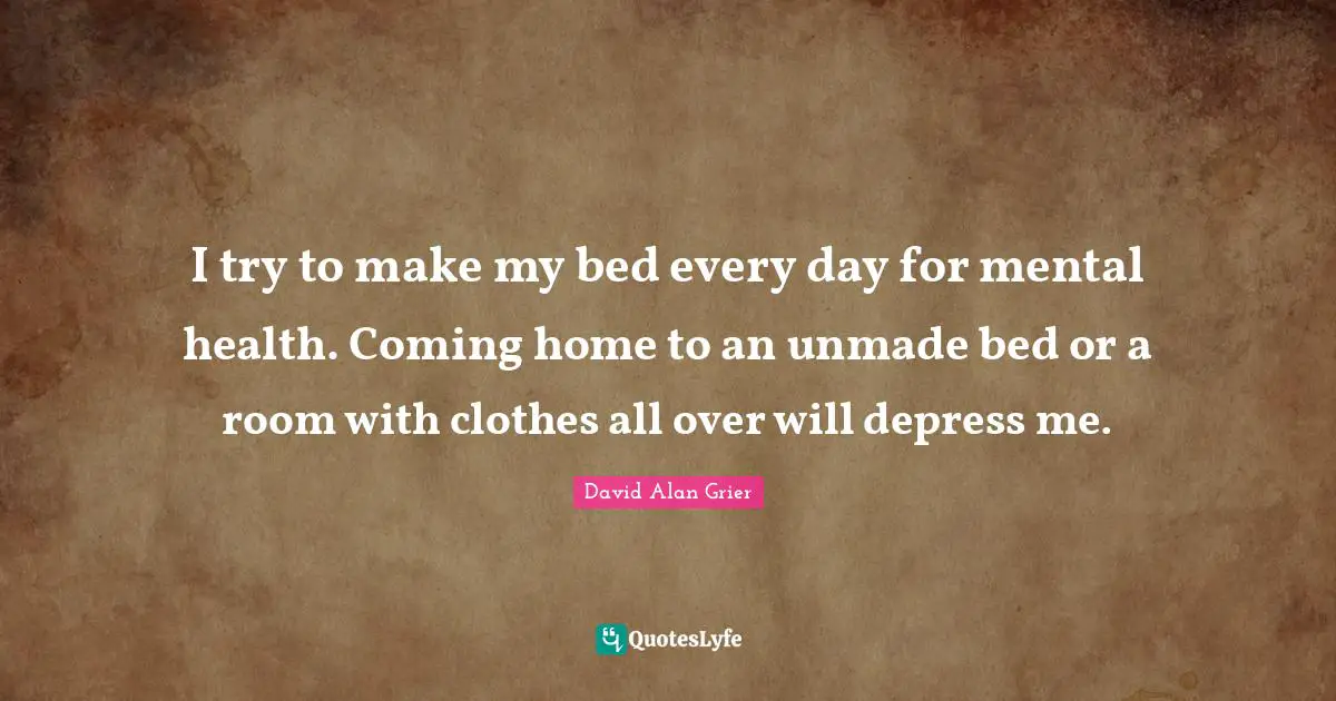 I try to make my bed every day for mental health. Coming home to an unmade bed or a room with clothes all over will depress me.