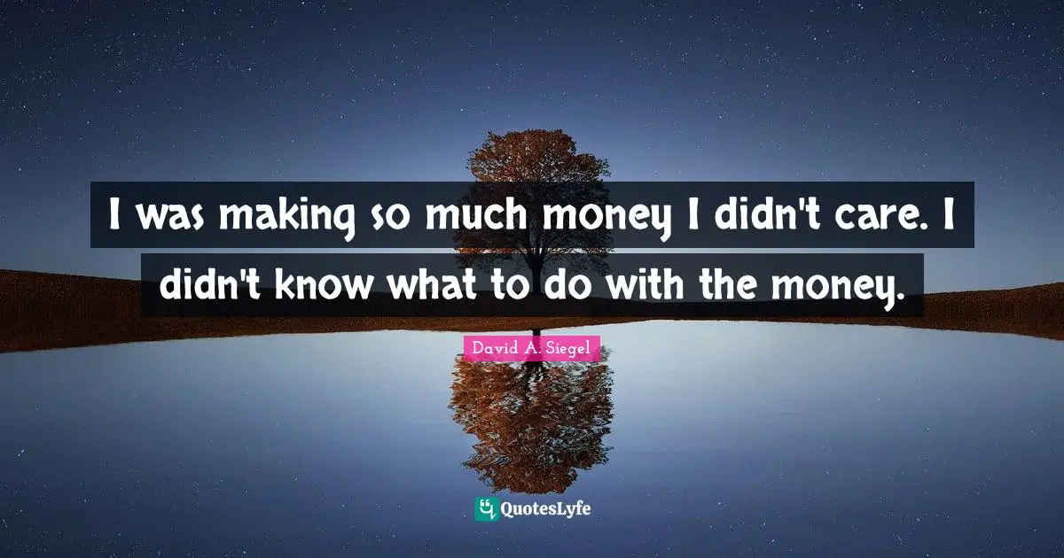 I was making so much money I didn't care. I didn't know what to do with the money.
