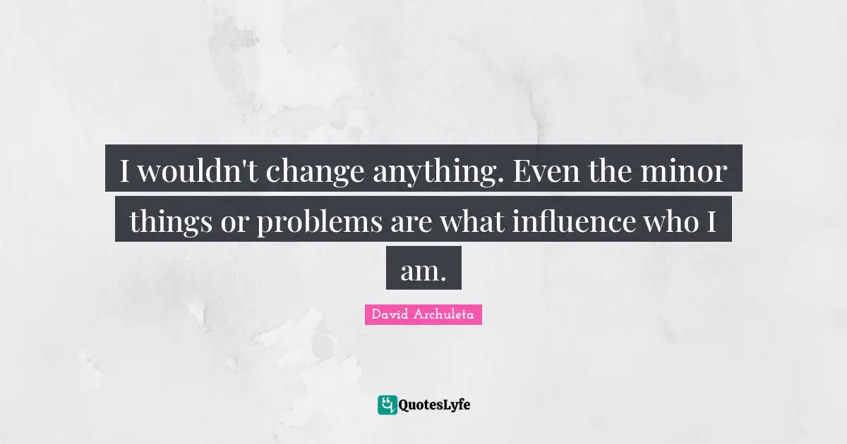 I wouldn't change anything. Even the minor things or problems are what influence who I am.