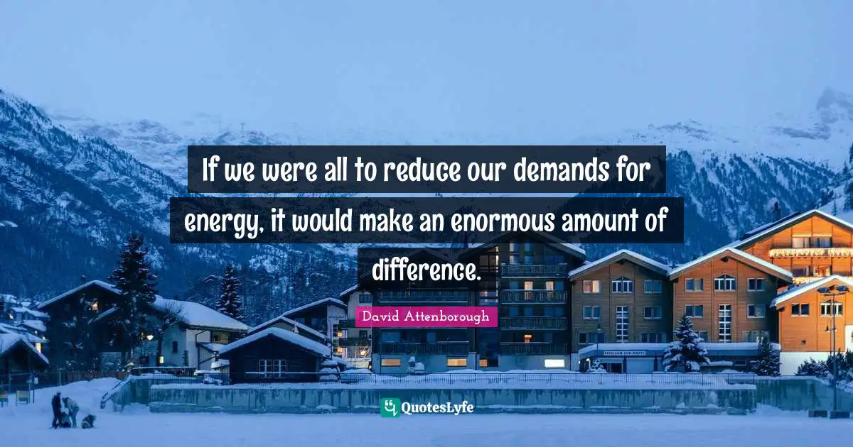 If we were all to reduce our demands for energy, it would make an enormous amount of difference.