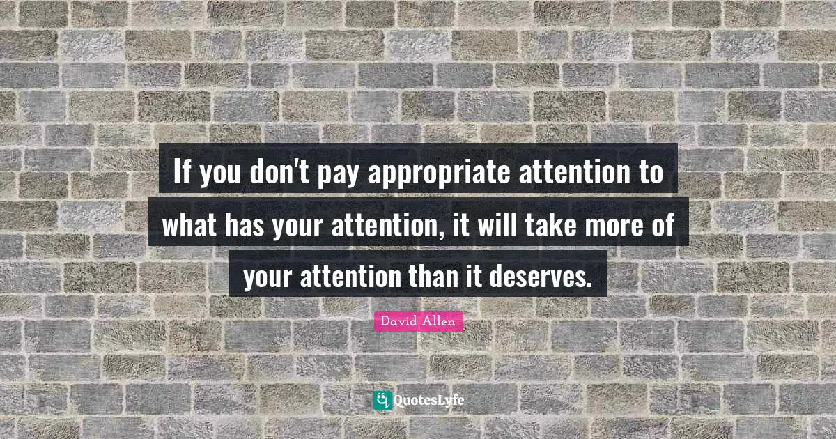 If you don't pay appropriate attention to what has your attention, it will take more of your attention than it deserves.