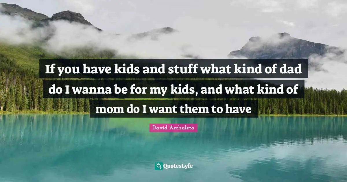 If you have kids and stuff what kind of dad do I wanna be for my kids, and what kind of mom do I want them to have