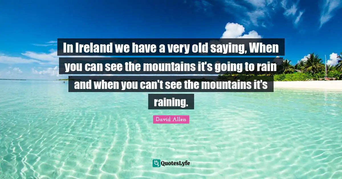 In Ireland we have a very old saying, When you can see the mountains it's going to rain and when you can't see the mountains it's raining.