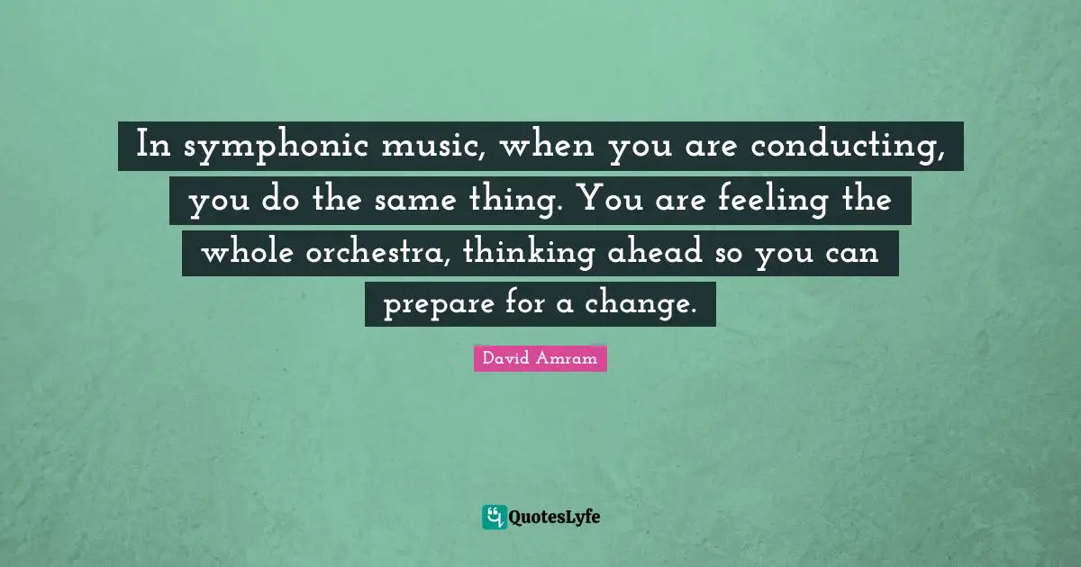 In symphonic music, when you are conducting, you do the same thing. You are feeling the whole orchestra, thinking ahead so you can prepare for a change.