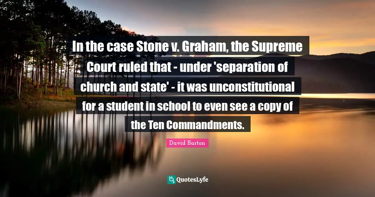 In the case Stone v. Graham, the Supreme Court ruled that - under 'separation of church and state' - it was unconstitutional for a student in school to even see a copy of the Ten Commandments.