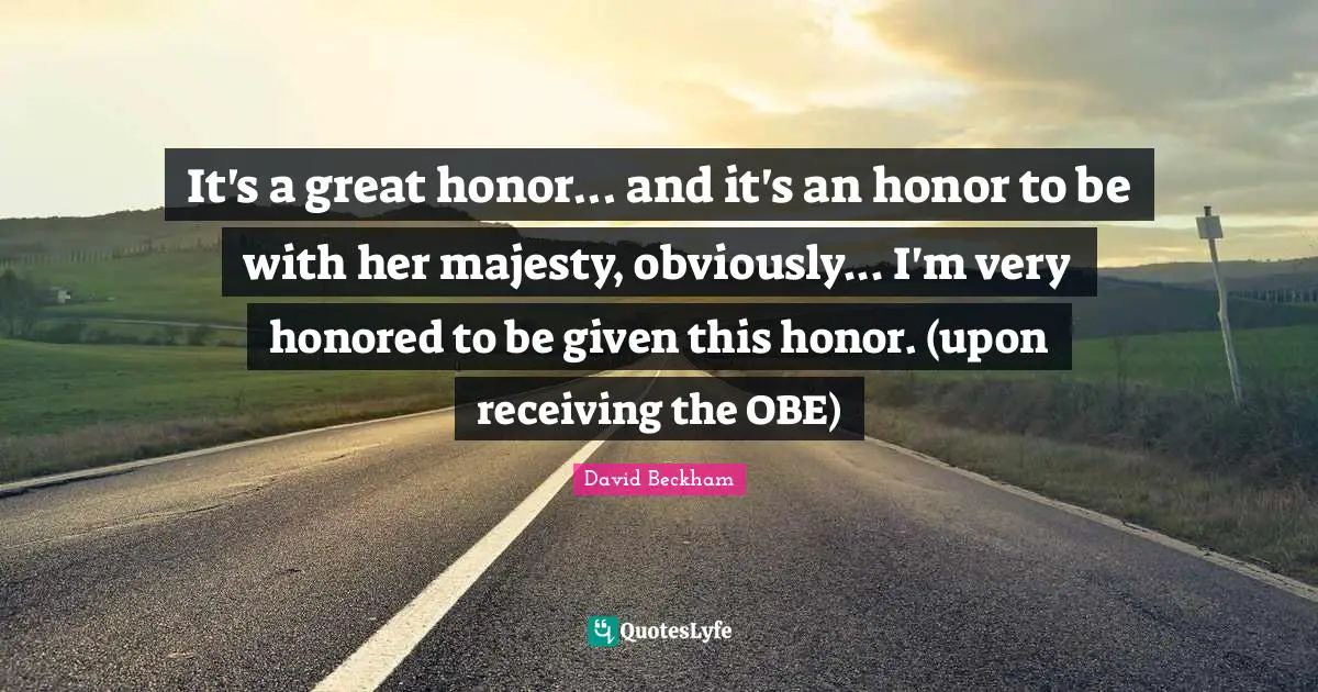 It's a great honor... and it's an honor to be with her majesty, obviously... I'm very honored to be given this honor. (upon receiving the OBE)