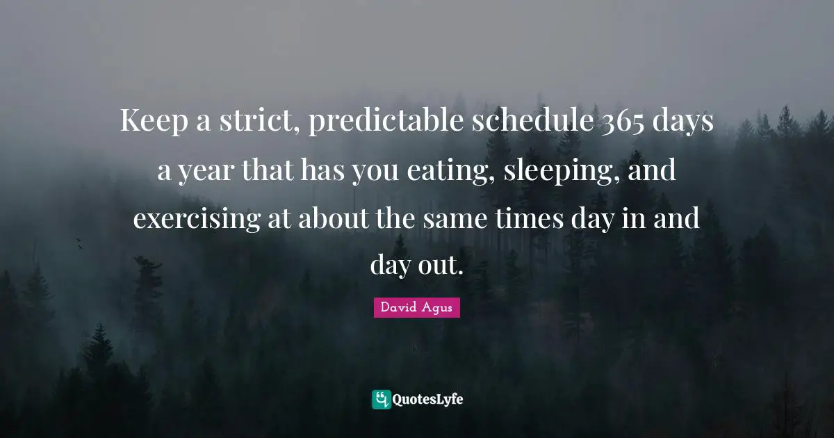 Keep a strict, predictable schedule 365 days a year that has you eating, sleeping, and exercising at about the same times day in and day out.
