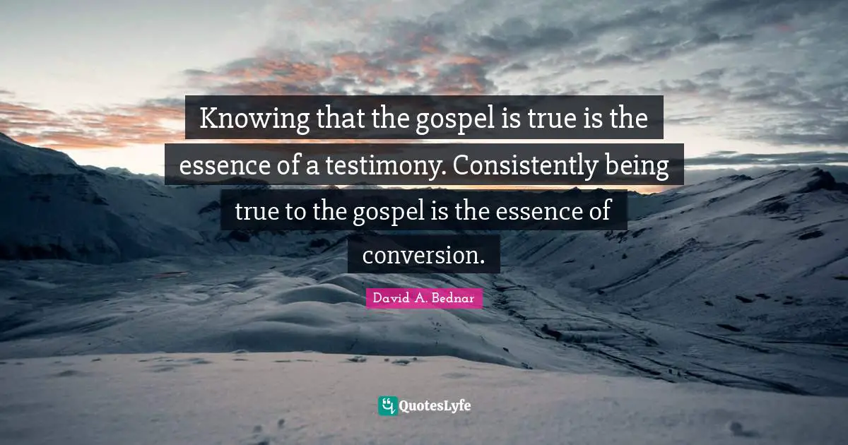David A. Bednar Quotes: "Knowing that the gospel is true is the essence of a testimony. Consistently being true to the gospel is the essence of conversion."