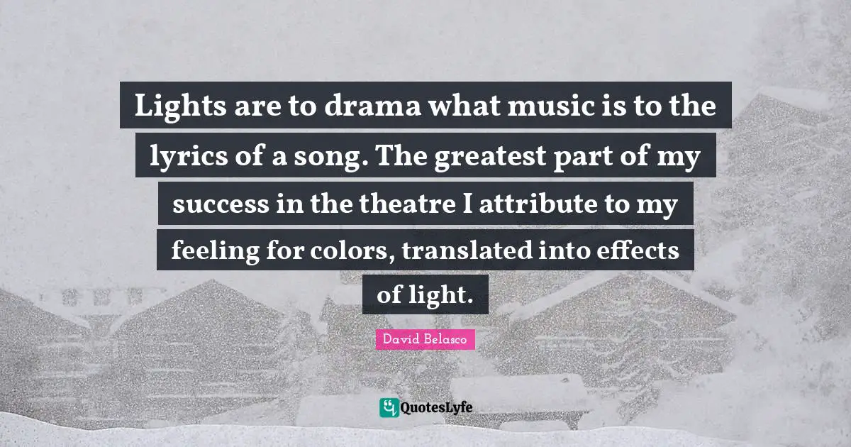 Lights are to drama what music is to the lyrics of a song. The greatest part of my success in the theatre I attribute to my feeling for colors, translated into effects of light.